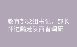 教育部黨組書記、部長懷進(jìn)鵬赴陜西省調(diào)研