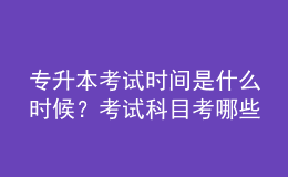 專升本考試時間是什么時候？考試科目考哪些？ 