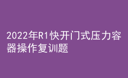 2022年R1快開(kāi)門(mén)式壓力容器操作復(fù)訓(xùn)題庫(kù)及模擬考試