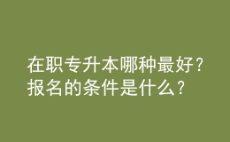在職專升本哪種最好？報名的條件是什么？ 