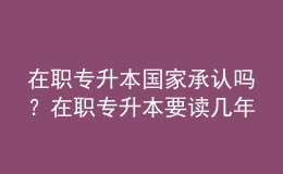 在職專升本國家承認(rèn)嗎？在職專升本要讀幾年？ 