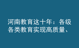 河南教育這十年：各級各類教育實現(xiàn)高質(zhì)量、跨越式發(fā)展