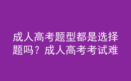 成人高考題型都是選擇題嗎？成人高考考試難嗎？