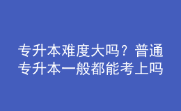 專升本難度大嗎？普通專升本一般都能考上嗎？ 