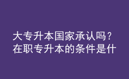 大專升本國家承認(rèn)嗎？在職專升本的條件是什么？ 