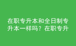 在職專升本和全日制專升本一樣嗎？在職專升本的含金量是多少？ 