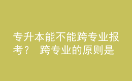 專升本能不能跨專業(yè)報考？ 跨專業(yè)的原則是什么？ 