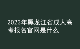 2023年黑龍江省成人高考報名官網(wǎng)是什么？如何報名？