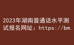 2023年湖南普通話水平測試報名網址：https://bm.cltt.org