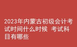 2023年內(nèi)蒙古初級會計考試時間什么時候 考試科目有哪些