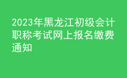 2023年黑龍江初級會計(jì)職稱考試網(wǎng)上報(bào)名繳費(fèi)通知