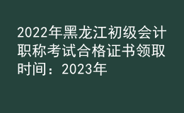 2022年黑龍江初級會計職稱考試合格證書領取時間：2023年2月22日起