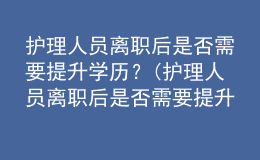 護(hù)理人員離職后是否需要提升學(xué)歷？(護(hù)理人員離職后是否需要提升學(xué)歷認(rèn)證)