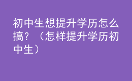 初中生想提升學(xué)歷怎么搞？（怎樣提升學(xué)歷 初中生）