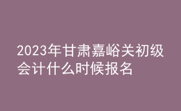 2023年甘肅嘉峪關(guān)初級會計什么時候報名 2月7日至2月28日進行報名