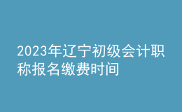 2023年遼寧初級(jí)會(huì)計(jì)職稱報(bào)名繳費(fèi)時(shí)間