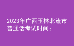 2023年廣西玉林北流市普通話考試時(shí)間：2023年3月4、5日