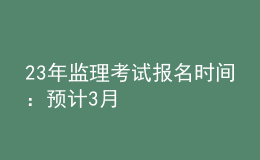 23年監(jiān)理考試報名時間：預(yù)計3月