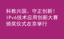 科教興國、守正創(chuàng)新！IPv6技術(shù)應(yīng)用創(chuàng)新大賽頒獎儀式在京舉行