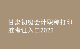 甘肅初級(jí)會(huì)計(jì)職稱打印準(zhǔn)考證入口2023