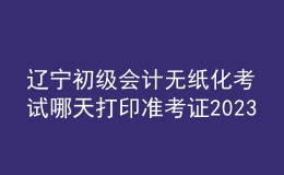 遼寧初級會計(jì)無紙化考試哪天打印準(zhǔn)考證2023
