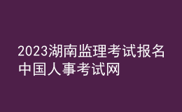2023湖南監(jiān)理考試報名中國人事考試網