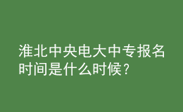 淮北中央電大中專報名時間是什么時候？