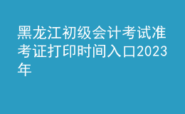 黑龍江初級會計(jì)考試準(zhǔn)考證打印時間入口2023年