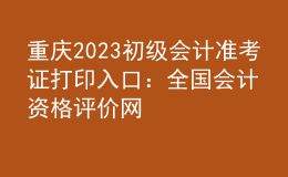 重慶2023初級會計準考證打印入口：全國會計資格評價網(wǎng)