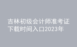 吉林初級會計師準考證下載時間入口2023年