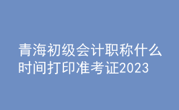 青海初級會計職稱什么時間打印準考證2023