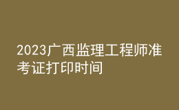 2023廣西監(jiān)理工程師準(zhǔn)考證打印時間