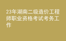 23年湖南二級(jí)造價(jià)工程師職業(yè)資格考試考務(wù)工作