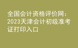 全國(guó)會(huì)計(jì)資格評(píng)價(jià)網(wǎng)：2023天津會(huì)計(jì)初級(jí)準(zhǔn)考證打印入口