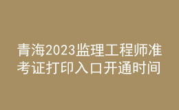 青海2023監(jiān)理工程師準(zhǔn)考證打印入口開通時間