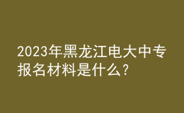 2023年黑龍江電大中專報(bào)名材料是什么？
