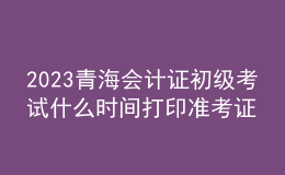 2023青海會計證初級考試什么時間打印準考證