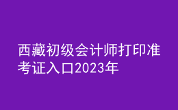西藏初級(jí)會(huì)計(jì)師打印準(zhǔn)考證入口2023年