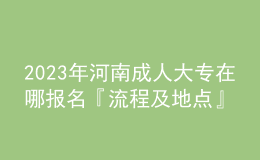 2023年河南成人大專在哪報(bào)名『流程及地點(diǎn)』