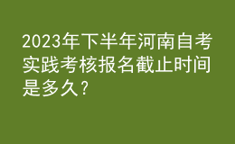 2023年下半年河南自考實踐考核報名截止時間是多久？ 