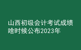 山西初級(jí)會(huì)計(jì)考試成績(jī)啥時(shí)候公布2023年