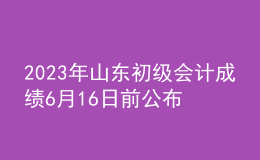 2023年山東初級(jí)會(huì)計(jì)成績(jī)6月16日前公布