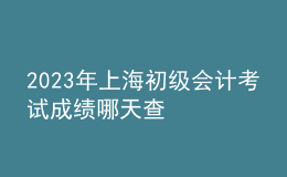 2023年上海初級會(huì)計(jì)考試成績哪天查