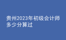 貴州2023年初級會計(jì)師多少分算過