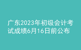 廣東2023年初級(jí)會(huì)計(jì)考試成績6月16日前公布