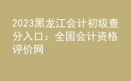 2023黑龍江會計初級查分入口：全國會計資格評價網(wǎng)