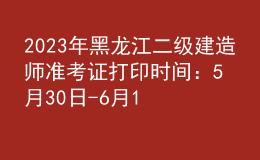 2023年黑龍江二級建造師準考證打印時間：5月30日-6月1日