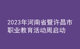 2023年河南省暨許昌市職業(yè)教育活動(dòng)周啟動(dòng)