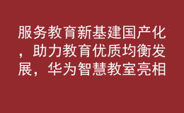 服務(wù)教育新基建國(guó)產(chǎn)化，助力教育優(yōu)質(zhì)均衡發(fā)展，華為智慧教室亮相第81屆中國(guó)教育裝備展