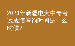 2023年新疆電大中專考試成績查詢時間是什么時候？